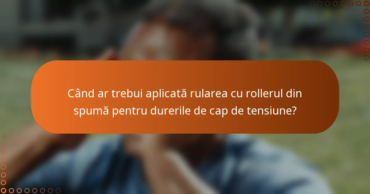 Când ar trebui aplicată rularea cu rollerul din spumă pentru durerile de cap de tensiune?