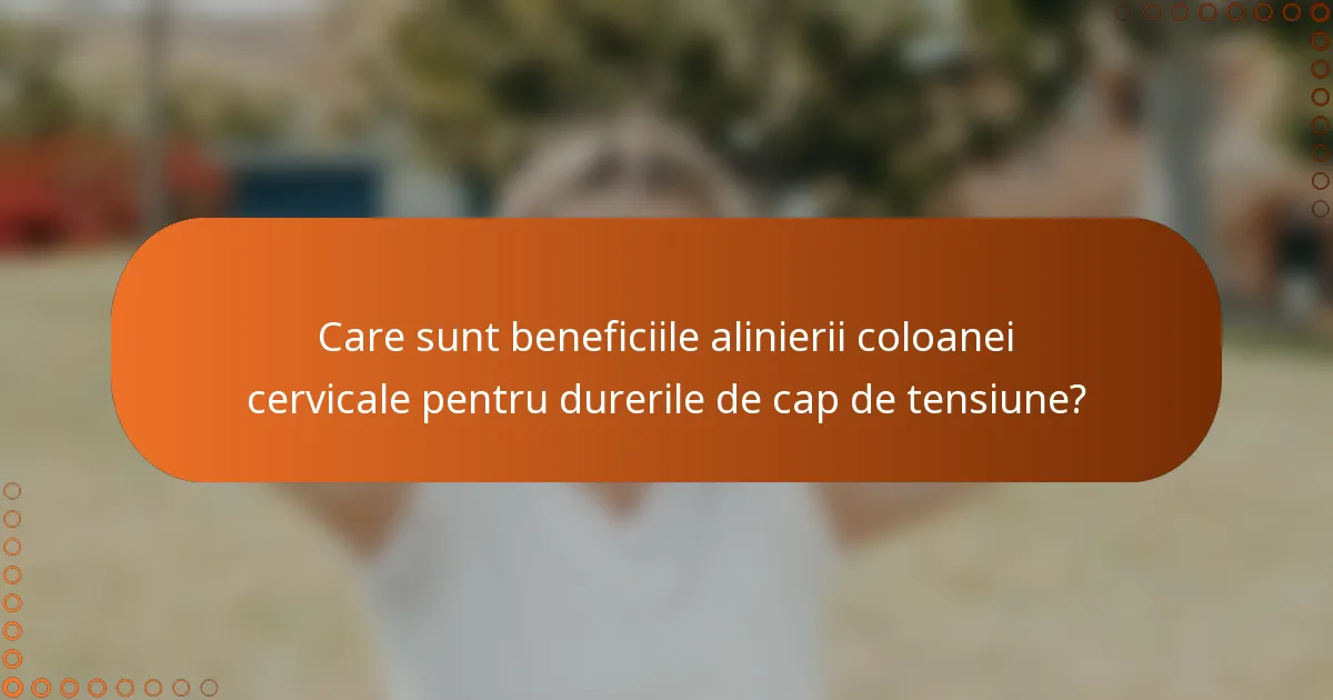 Care sunt beneficiile alinierii coloanei cervicale pentru durerile de cap de tensiune?
