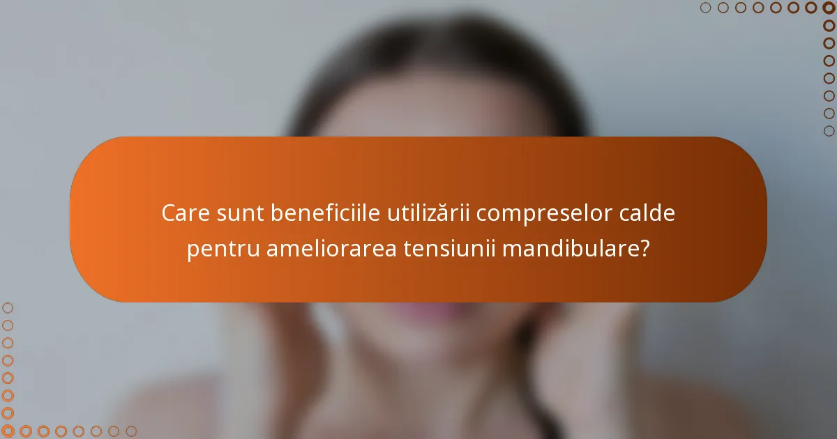 Care sunt beneficiile utilizării compreselor calde pentru ameliorarea tensiunii mandibulare?