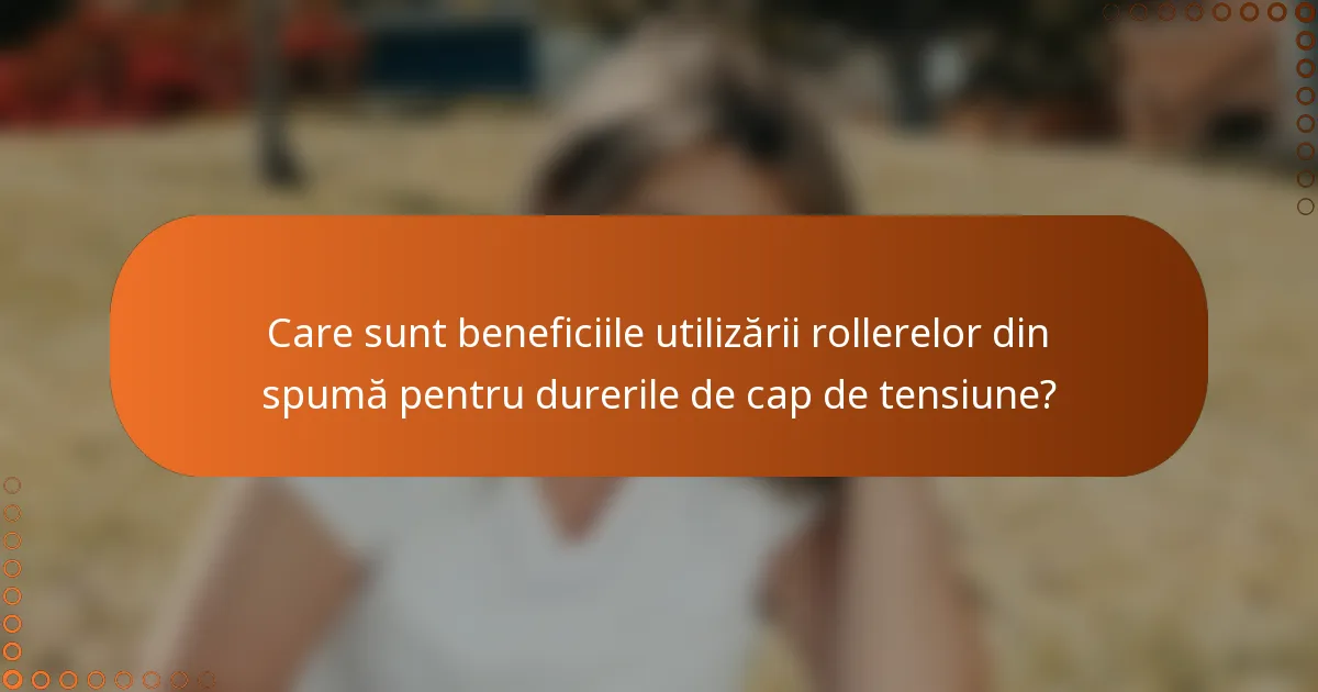 Care sunt beneficiile utilizării rollerelor din spumă pentru durerile de cap de tensiune?
