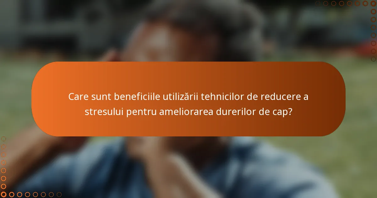 Care sunt beneficiile utilizării tehnicilor de reducere a stresului pentru ameliorarea durerilor de cap?