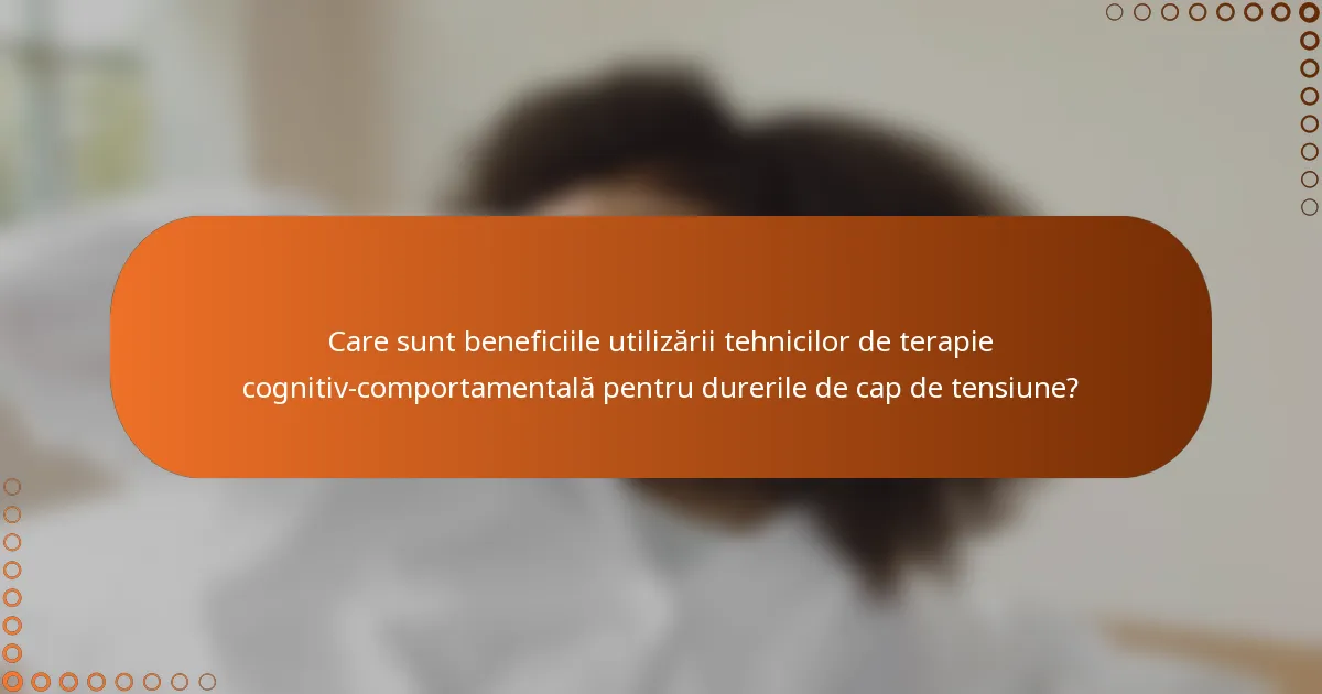 Care sunt beneficiile utilizării tehnicilor de terapie cognitiv-comportamentală pentru durerile de cap de tensiune?