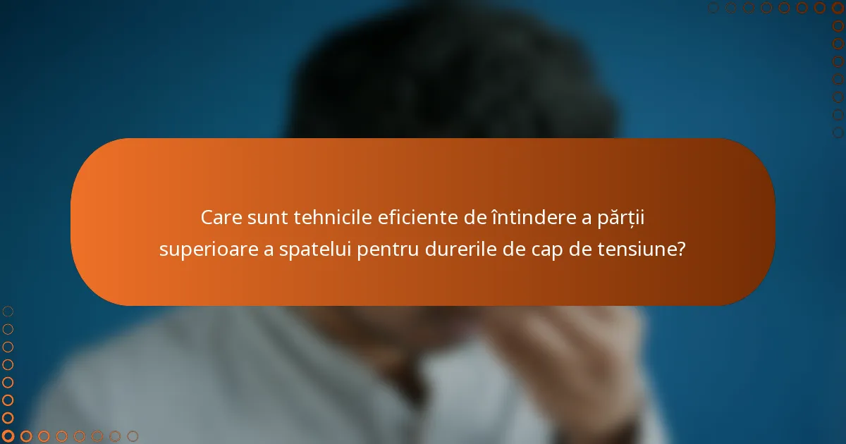 Care sunt tehnicile eficiente de întindere a părții superioare a spatelui pentru durerile de cap de tensiune?