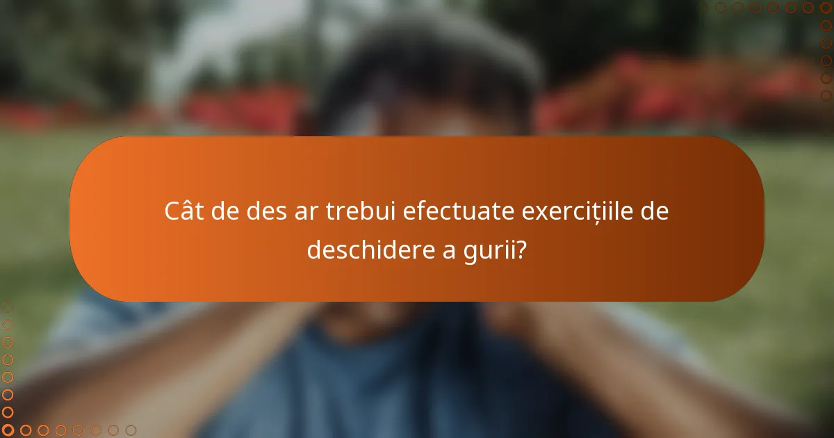 Cât de des ar trebui efectuate exercițiile de deschidere a gurii?