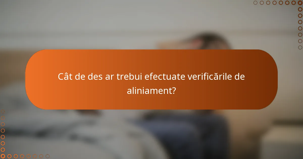 Cât de des ar trebui efectuate verificările de aliniament?