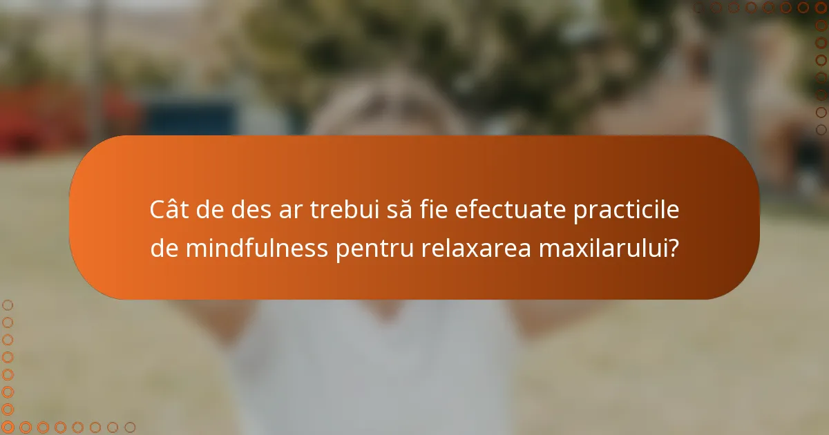 Cât de des ar trebui să fie efectuate practicile de mindfulness pentru relaxarea maxilarului?