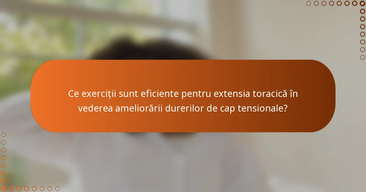 Ce exerciții sunt eficiente pentru extensia toracică în vederea ameliorării durerilor de cap tensionale?