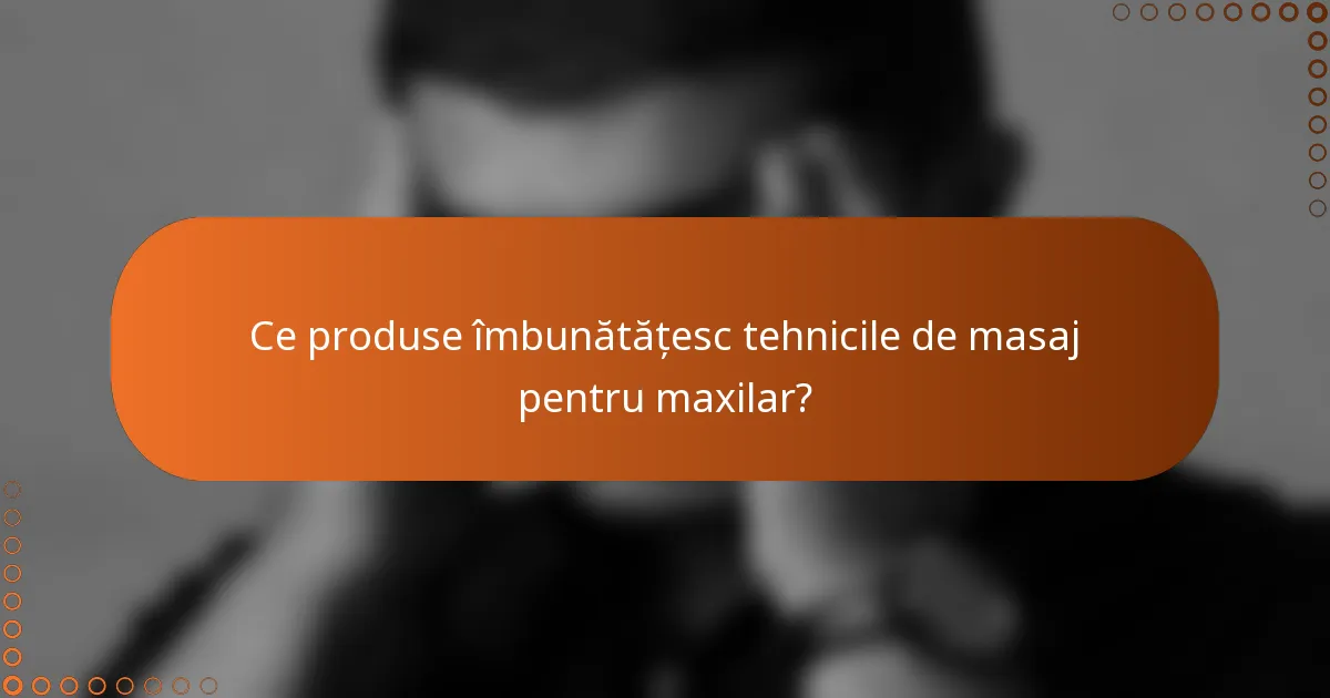Ce produse îmbunătățesc tehnicile de masaj pentru maxilar?