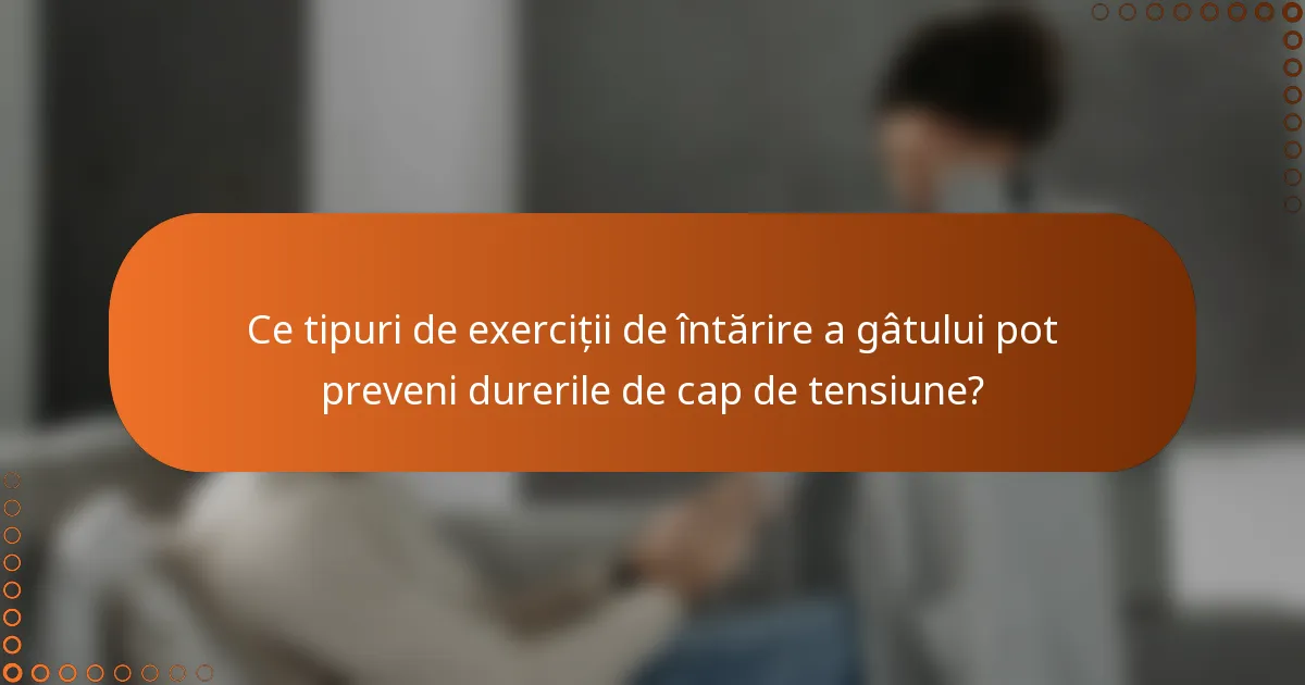 Ce tipuri de exerciții de întărire a gâtului pot preveni durerile de cap de tensiune?
