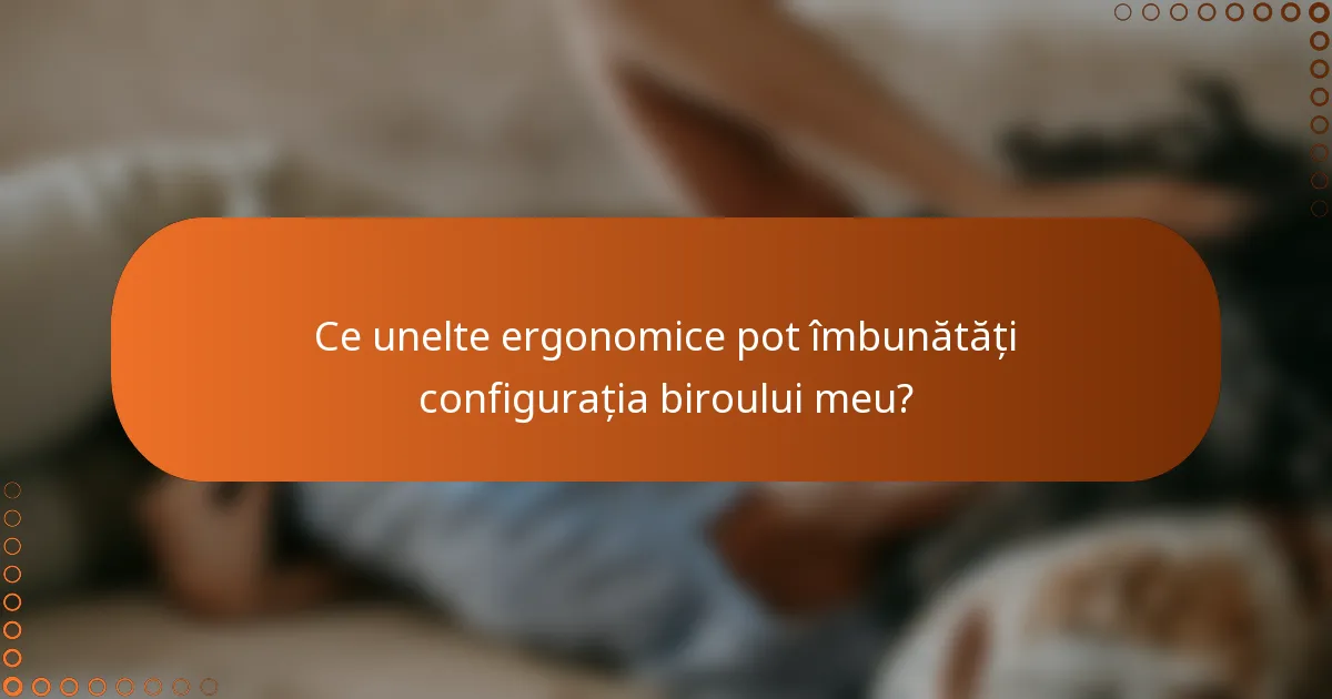 Ce unelte ergonomice pot îmbunătăți configurația biroului meu?