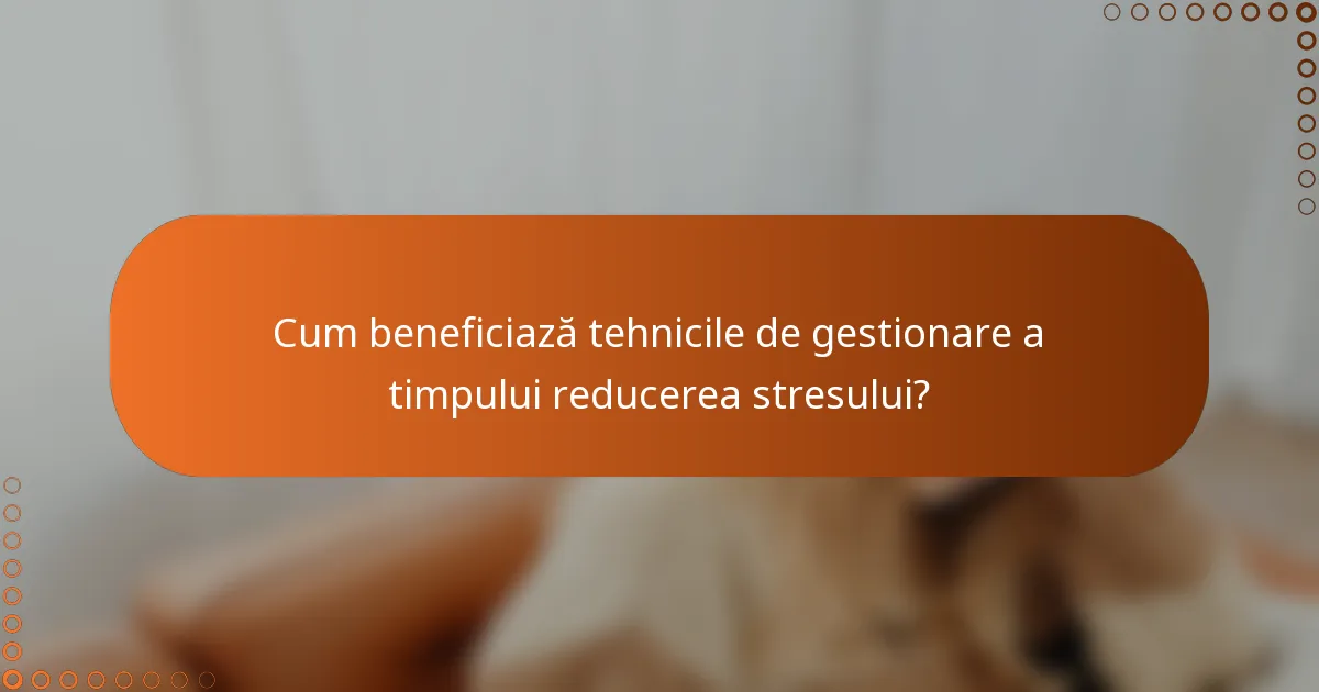 Cum beneficiază tehnicile de gestionare a timpului reducerea stresului?