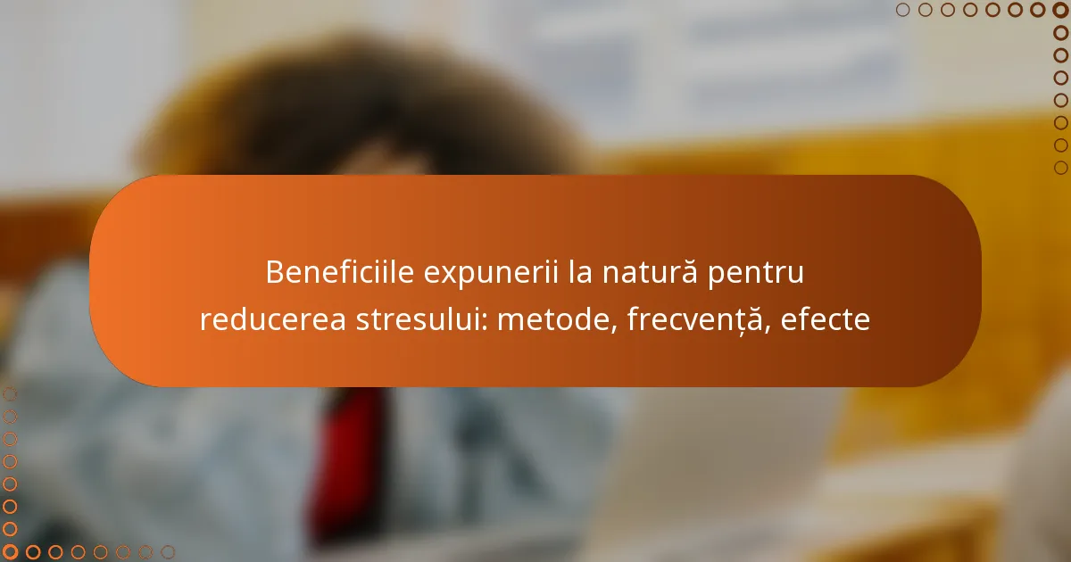 Beneficiile expunerii la natură pentru reducerea stresului: metode, frecvență, efecte