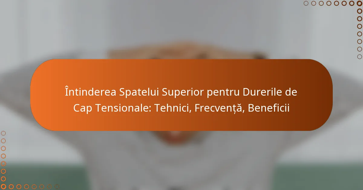 Întinderea Spatelui Superior pentru Durerile de Cap Tensionale: Tehnici, Frecvență, Beneficii